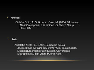• Periódico:
• Tesis
Cintrón Opio, A. O. & López Cruz, M. (2004, 31 enero).
Atención especial a la timidez. El Nuevo Día, p.
PD4-PD5.
Portalatín Ayala, J. (1997). El manejo de los
desperdicios del café en Puerto Rico. Tesis inédita.
Licenciatura ingeniería industrial. Universidad
Metropolitana, San Juan, Puerto Rico.
 