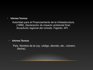 • Informes Técnicos
• Informes Técnicos
Autoridad para el Financiamiento de la Infraestructura.
(1999). Declaración de impacto ambiental final:
Acueducto regional del noreste. Fajardo: AFI.
País. Nombre de la Ley, código, decreto, etc., número.
(fecha).
 