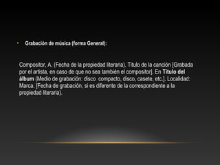 • Grabación de música (forma General):
Compositor, A. (Fecha de la propiedad literaria). Titulo de la canción [Grabada
por el artista, en caso de que no sea también el compositor]. En Título del
álbum (Medio de grabación: disco compacto, disco, casete, etc.]. Localidad:
Marca. [Fecha de grabación, si es diferente de la correspondiente a la
propiedad literaria).
 