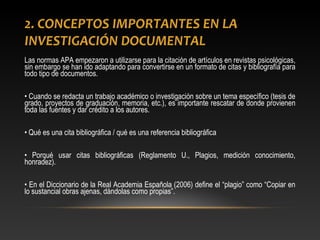 2. CONCEPTOS IMPORTANTES EN LA
INVESTIGACIÓN DOCUMENTAL
Las normas APA empezaron a utilizarse para la citación de artículos en revistas psicológicas,
sin embargo se han ido adaptando para convertirse en un formato de citas y bibliografía para
todo tipo de documentos.
• Cuando se redacta un trabajo académico o investigación sobre un tema específico (tesis de
grado, proyectos de graduación, memoria, etc.), es importante rescatar de donde provienen
toda las fuentes y dar crédito a los autores.
• Qué es una cita bibliográfica / qué es una referencia bibliográfica
• Porqué usar citas bibliográficas (Reglamento U., Plagios, medición conocimiento,
honradez).
• En el Diccionario de la Real Academia Española (2006) define el “plagio” como “Copiar en
lo sustancial obras ajenas, dándolas como propias”.
 
