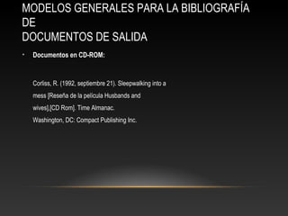 MODELOS GENERALES PARA LA BIBLIOGRAFÍA
DE
DOCUMENTOS DE SALIDA
• Documentos en CD-ROM:
Corliss, R. (1992, septiembre 21). Sleepwalking into a
mess [Reseña de la película Husbands and
wives],[CD Rom]. Time Almanac.
Washington, DC: Compact Publishing Inc.
 