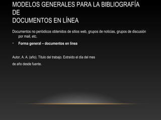 MODELOS GENERALES PARA LA BIBLIOGRAFÍA
DE
DOCUMENTOS EN LÍNEA
Documentos no periódicos obtenidos de sitios web, grupos de noticias, grupos de discusión
por mail, etc.
• Forma general – documentos en línea
Autor, A. A. (año). Título del trabajo. Extraído el día del mes
de año desde fuente.
 