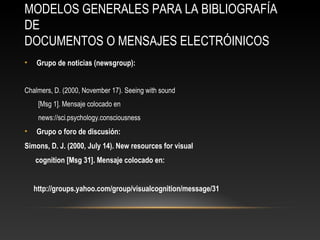 MODELOS GENERALES PARA LA BIBLIOGRAFÍA
DE
DOCUMENTOS O MENSAJES ELECTRÓINICOS
• Grupo de noticias (newsgroup):
Chalmers, D. (2000, November 17). Seeing with sound
[Msg 1]. Mensaje colocado en
news://sci.psychology.consciousness
• Grupo o foro de discusión:
Simons, D. J. (2000, July 14). New resources for visual
cognition [Msg 31]. Mensaje colocado en:
http://groups.yahoo.com/group/visualcognition/message/31
 