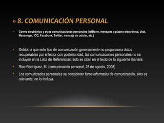 » 8. COMUNICACIÓN PERSONAL
• Correo electrónico y otras comunicaciones personales (teléfono, mensajes a pizarra electrónica, chat,
Messenger, ICQ, Facebook, Twitter, mensaje de celular, etc.)
• Debido a que este tipo de comunicación generalmente no proporciona datos
recuperables por el lector con posterioridad, las comunicaciones personales no se
incluyen en la Lista de Referencias; solo se citan en el texto de la siguiente manera:
• Rico Rodríguez, M. (comunicación personal, 25 de agosto, 2008)
• Los comunicados personales se consideran foros informales de comunicación, sino es
relevante, no lo incluya.
 
