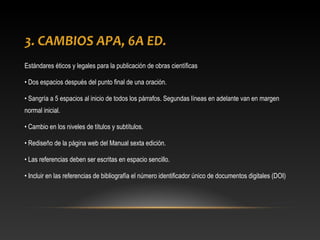 3. CAMBIOS APA, 6A ED.
Estándares éticos y legales para la publicación de obras científicas
• Dos espacios después del punto final de una oración.
• Sangría a 5 espacios al inicio de todos los párrafos. Segundas líneas en adelante van en margen
normal inicial.
• Cambio en los niveles de títulos y subtítulos.
• Rediseño de la página web del Manual sexta edición.
• Las referencias deben ser escritas en espacio sencillo.
• Incluir en las referencias de bibliografía el número identificador único de documentos digitales (DOI)
 
