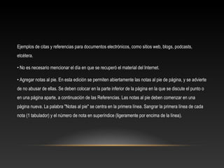 Ejemplos de citas y referencias para documentos electrónicos, como sitios web, blogs, podcasts,
etcétera.
• No es necesario mencionar el día en que se recuperó el material del Internet.
• Agregar notas al pie. En esta edición se permiten abiertamente las notas al pie de página, y se advierte
de no abusar de ellas. Se deben colocar en la parte inferior de la página en la que se discute el punto o
en una página aparte, a continuación de las Referencias. Las notas al pie deben comenzar en una
página nueva. La palabra "Notas al pie" se centra en la primera línea. Sangrar la primera línea de cada
nota (1 tabulador) y el número de nota en superíndice (ligeramente por encima de la línea).
 