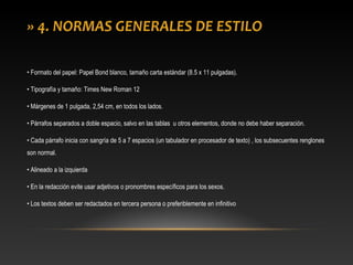 » 4. NORMAS GENERALES DE ESTILO
• Formato del papel: Papel Bond blanco, tamaño carta estándar (8.5 x 11 pulgadas).
• Tipografía y tamaño: Times New Roman 12
• Márgenes de 1 pulgada, 2,54 cm, en todos los lados.
• Párrafos separados a doble espacio, salvo en las tablas u otros elementos, donde no debe haber separación.
• Cada párrafo inicia con sangría de 5 a 7 espacios (un tabulador en procesador de texto) , los subsecuentes renglones
son normal.
• Alineado a la izquierda
• En la redacción evite usar adjetivos o pronombres específicos para los sexos.
• Los textos deben ser redactados en tercera persona o preferiblemente en infinitivo
 