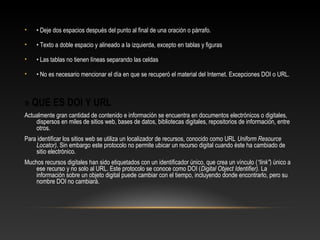 • • Deje dos espacios después del punto al final de una oración o párrafo.
• • Texto a doble espacio y alineado a la izquierda, excepto en tablas y figuras
• • Las tablas no tienen líneas separando las celdas
• • No es necesario mencionar el día en que se recuperó el material del Internet. Excepciones DOI o URL.
» QUE ES DOI Y URL
Actualmente gran cantidad de contenido e información se encuentra en documentos electrónicos o digitales,
dispersos en miles de sitios web, bases de datos, bibliotecas digitales, repositorios de información, entre
otros.
Para identificar los sitios web se utiliza un localizador de recursos, conocido como URL Uniform Resource
Locator). Sin embargo este protocolo no permite ubicar un recurso digital cuando éste ha cambiado de
sitio electrónico.
Muchos recursos digitales han sido etiquetados con un identificador único, que crea un vínculo (“link”) único a
ese recurso y no solo al URL. Este protocolo se conoce como DOI (Digital Object Identifier). La
información sobre un objeto digital puede cambiar con el tiempo, incluyendo donde encontrarlo, pero su
nombre DOI no cambiará.
 