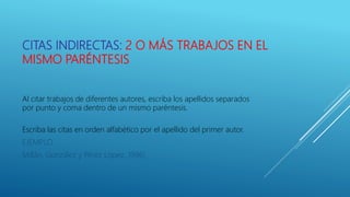 CITAS INDIRECTAS: 2 O MÁS TRABAJOS EN EL
MISMO PARÉNTESIS
Al citar trabajos de diferentes autores, escriba los apellidos separados
por punto y coma dentro de un mismo paréntesis.
Escriba las citas en orden alfabético por el apellido del primer autor.
EJEMPLO
Millán, González y Pérez López, 1996)
 