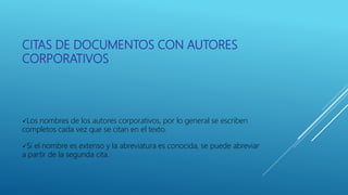 CITAS DE DOCUMENTOS CON AUTORES
CORPORATIVOS
Los nombres de los autores corporativos, por lo general se escriben
completos cada vez que se citan en el texto.
Si el nombre es extenso y la abreviatura es conocida, se puede abreviar
a partir de la segunda cita.
 