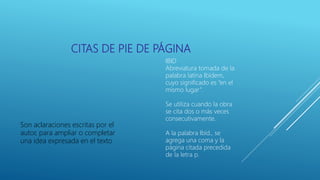 CITAS DE PIE DE PÁGINA
Son aclaraciones escritas por el
autor, para ampliar o completar
una idea expresada en el texto
IBID
Abreviatura tomada de la
palabra latina Ibídem,
cuyo significado es “en el
mismo lugar”.
Se utiliza cuando la obra
se cita dos o más veces
consecutivamente.
A la palabra Ibíd., se
agrega una coma y la
página citada precedida
de la letra p.
 