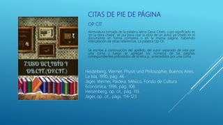 CITAS DE PIE DE PÁGINA
OP CIT
Abreviatura tomada de la palabra latina Opus Citato, cuyo significado es
“en la obra citada”, se usa para citar la obra de un autor, ya citado en el
documento en forma completa o en la misma página, habiendo
intercalación de otras referencias. La palabra Op Cit.
Se escribe a continuación del apellido del autor separado de este por
una coma y luego se agregan los números de las páginas
correspondientes precedidos de la letra p., antecedidos por una coma.
Heidelberg, Werner, Physis und Philosophie, Buenos Aires,
La Isla, 1990, pág. 46.
Jäger, Werner, Paideia, México, Fondo de Cultura
Económica, 1996, pág. 108.
Heisenberg, op. cit., pág. 119.
Jäger, op. cit., págs. 114-123
 