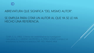 ID
ABREVIATURA QUE SIGNIFICA “DEL MISMO AUTOR”.
SE EMPLEA PARA CITAR UN AUTOR AL QUE YA SE LE HA
HECHO UNA REFERENCIA.
GUBA, E. G. (1983). Criterios de credibilidad en la investigación
naturalista. En J. GIMENO SACRISTÁN y A. PÉREZ GÓMEZ (comps.), La
enseñanza: su teoría y su práctica (148- 165). Madrid: Akal.
 