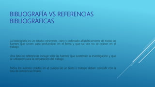 BIBLIOGRAFÍA VS REFERENCIAS
BIBLIOGRÁFICAS
La bibliografía es un listado coherente, claro y ordenado alfabéticamente de todas las
fuentes que sirven para profundizar en el tema y que tal vez no se citaron en el
trabajo.
Una lista de referencias incluye sólo las fuentes que sustentan la investigación y que
se utilizaron para la preparación del trabajo.
Todos los autores citados en el cuerpo de un texto o trabajo deben coincidir con la
lista de referencias finales.
 