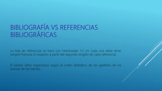 BIBLIOGRAFÍA VS REFERENCIAS
BIBLIOGRÁFICAS
La lista de referencias se hace con interlineado 1,5 cm cada una debe tener
sangría francesa (5 espacios a partir del segundo renglón de cada referencia).
El listado debe organizarse según el orden alfabético de los apellidos de los
autores de las fuentes.
 