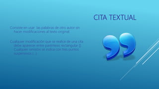 CITA TEXTUAL
Consiste en usar las palabras de otro autor sin
hacer modificaciones al texto original.
Cualquier modificación que se realice de una cita
debe aparecer entre paréntesis rectangular [].
Cualquier omisión se indica con tres puntos
suspensivos (…)
 