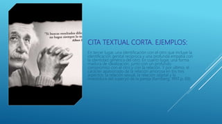 CITA TEXTUAL CORTA. EJEMPLOS:
En tercer lugar, una identificación con el otro que incluye la
identificación genital recíproca y una profunda empatía con
la identidad genérica del otro. En cuarto lugar, una forma
madura de idealización, junto con un profundo
compromiso con el otro y con la relación. Y por ultimo, el
carácter apasionado de la relación amorosa en los tres
aspectos: la relación sexual, la relación objetal y la
investidura del superyó de la pareja (Kernberg, 1997,p. 69).
 