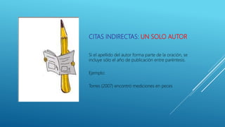 CITAS INDIRECTAS: UN SOLO AUTOR
Si el apellido del autor forma parte de la oración, se
incluye sólo el año de publicación entre paréntesis.
Ejemplo:
Torres (2007) encontró mediciones en peces
 