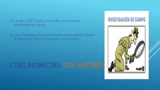 CITAS INDIRECTAS: DOS AUTORES
En el año 2007 Torres y González encontraron
mediciones en peces…
En una investigación reciente sobre peces planos (Torres
& González, 2007) encontraron mediciones…
 