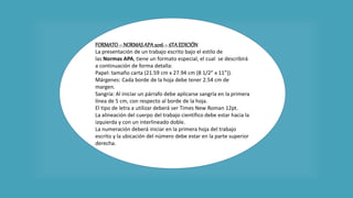 FORMATO– NORMASAPA 2016 – 6TAEDICIÓN
La presentación de un trabajo escrito bajo el estilo de
las Normas APA, tiene un formato especial, el cual se describirá
a continuación de forma detalla:
Papel: tamaño carta (21.59 cm x 27.94 cm (8 1/2” x 11”)).
Márgenes: Cada borde de la hoja debe tener 2.54 cm de
margen.
Sangría: Al iniciar un párrafo debe aplicarse sangría en la primera
línea de 5 cm, con respecto al borde de la hoja.
El tipo de letra a utilizar deberá ser Times New Roman 12pt.
La alineación del cuerpo del trabajo científico debe estar hacia la
izquierda y con un interlineado doble.
La numeración deberá iniciar en la primera hoja del trabajo
escrito y la ubicación del número debe estar en la parte superior
derecha.
 