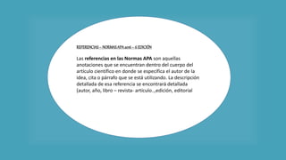 REFERENCIAS– NORMASAPA2016 – 6 EDICIÓN
Las referencias en las Normas APA son aquellas
anotaciones que se encuentran dentro del cuerpo del
artículo científico en donde se específica el autor de la
idea, cita o párrafo que se está utilizando. La descripción
detallada de esa referencia se encontrará detallada
(autor, año, libro – revista- artículo..,edición, editorial…)
en el área de bibliografía.
Las referencias se realizan de la siguiente manera:
 