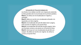 UTILIZACIÓNDE TÍTULOSEN NORMASAPA
Los títulos no se deben escribir con mayúscula sostenida.
La letra grande solo irá al principio de la primera palabra.
Nivel 1: se utiliza con el encabezado en negrita y
centrado.
Nivel 2: debe ser escrito con encabezado alineado a la
izquierda y en letra negrita.
Nivel 3: el encabezado del párrafo debe tener sangría,
estar escrito en negrita y con punto final.
Nivel 4: el encabezado del párrafo tendrá sangría, letra
con formato cursiva y con punto en el final de la línea.
Nivel 5: tiene que ser con encabezado de párrafo con
sangría. No debe ser escrito con negrita. Se utiliza la
cursiva y el punto final.
 