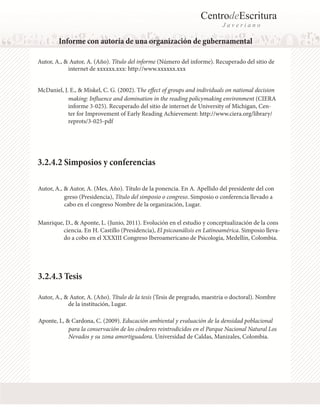 CentrodeEscritura
J a v e r i a n o
Informe con autoría de una organización de gubernamental
Autor, A., & Autor, A. (Año). Título del informe (Número del informe). Recuperado del sitio de
Autor, A., & Autor, A. (Mes, Año). Título de la ponencia. En A. Apellido del presidente del con
Autor, A., & Autor, A. (Año). Título de la tesis (Tesis de pregrado, maestria o doctoral). Nombre
McDaniel, J. E., & Miskel, C. G. (2002). The effect of groups and individuals on national decision
Manrique, D., & Aponte, L. (Junio, 2011). Evolución en el estudio y conceptualización de la cons
Aponte, L, & Cardona, C. (2009). Educación ambiental y evaluación de la densidad poblacional
internet de xxxxxx.xxx: http://www.xxxxxx.xxx
making: Influence and domination in the reading policymaking environment (CIERA
informe 3-025). Recuperado del sitio de internet de University of Michigan, Cen-
ter for Improvement of Early Reading Achievement: http://www.ciera.org/library/
reprots/3-025-pdf
3.2.4.2 Simposios y conferencias
greso (Presidencia), Título del simposio o congreso. Simposio o conferencia llevado a
cabo en el congreso Nombre de la organización, Lugar.
ciencia. En H. Castillo (Presidencia), El psicoanálisis en Latinoamérica. Simposio lleva-
do a cobo en el XXXIII Congreso Iberoamericano de Psicología, Medellín, Colombia.
3.2.4.3 Tesis
de la institución, Lugar.
para la conservación de los cónderes reintrodicidos en el Parque Nacional Natural Los
Nevados y su zona amortiguadora. Universidad de Caldas, Manizales, Colombia.
 