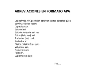 FIN…..
ABREVIACIONES EN FORMATO APA
Las normas APA permiten abreviar ciertas palabras que a
continuación se listan:
Capítulo: cap.
Edición: ed.
Edición revisada: ed. rev
Editor (Editores): ed
Traductor (es): trad.
Sin fecha: s.f
Página (páginas): p. (pp.)
Volumen: Vol.
Número: núm
Parte: Pt.
Suplemento: Supl
 