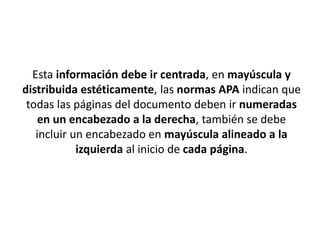 Esta información debe ir centrada, en mayúscula y
distribuida estéticamente, las normas APA indican que
todas las páginas del documento deben ir numeradas
en un encabezado a la derecha, también se debe
incluir un encabezado en mayúscula alineado a la
izquierda al inicio de cada página.
 