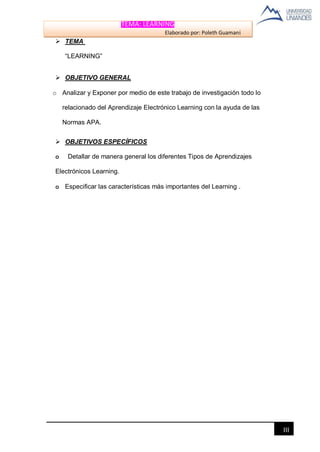 TEMA: LEARNING
Elaborado por: Poleth Guamaní
III
 TEMA
“LEARNING”
 OBJETIVO GENERAL
o Analizar y Exponer por medio de este trabajo de investigación todo lo
relacionado del Aprendizaje Electrónico Learning con la ayuda de las
Normas APA.
 OBJETIVOS ESPECÍFICOS
o Detallar de manera general los diferentes Tipos de Aprendizajes
Electrónicos Learning.
o Especificar las características más importantes del Learning .
 