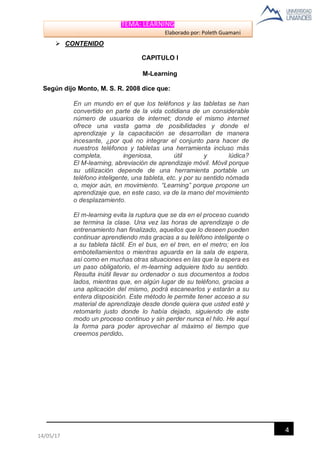TEMA: LEARNING
Elaborado por: Poleth Guamaní
4
14/05/17
 CONTENIDO
CAPITULO I
M-Learning
Según dijo Monto, M. S. R. 2008 dice que:
En un mundo en el que los teléfonos y las tabletas se han
convertido en parte de la vida cotidiana de un considerable
número de usuarios de internet; donde el mismo internet
ofrece una vasta gama de posibilidades y donde el
aprendizaje y la capacitación se desarrollan de manera
incesante, ¿por qué no integrar el conjunto para hacer de
nuestros teléfonos y tabletas una herramienta incluso más
completa, ingeniosa, útil y lúdica?
El M-learning, abreviación de aprendizaje móvil. Móvil porque
su utilización depende de una herramienta portable un
teléfono inteligente, una tableta, etc. y por su sentido nómada
o, mejor aún, en movimiento. “Learning” porque propone un
aprendizaje que, en este caso, va de la mano del movimiento
o desplazamiento.
El m-learning evita la ruptura que se da en el proceso cuando
se termina la clase. Una vez las horas de aprendizaje o de
entrenamiento han finalizado, aquellos que lo deseen pueden
continuar aprendiendo más gracias a su teléfono inteligente o
a su tableta táctil. En el bus, en el tren, en el metro; en los
embotellamientos o mientras aguarda en la sala de espera,
así como en muchas otras situaciones en las que la espera es
un paso obligatorio, el m-learning adquiere todo su sentido.
Resulta inútil llevar su ordenador o sus documentos a todos
lados, mientras que, en algún lugar de su teléfono, gracias a
una aplicación del mismo, podrá escanearlos y estarán a su
entera disposición. Este método le permite tener acceso a su
material de aprendizaje desde donde quiera que usted esté y
retomarlo justo donde lo había dejado, siguiendo de este
modo un proceso continuo y sin perder nunca el hilo. He aquí
la forma para poder aprovechar al máximo el tiempo que
creemos perdido.
 