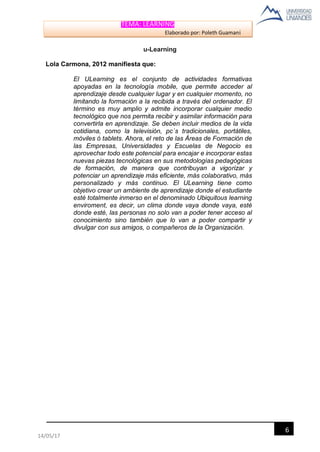 TEMA: LEARNING
Elaborado por: Poleth Guamaní
6
14/05/17
u-Learning
Lola Carmona, 2012 manifiesta que:
El ULearning es el conjunto de actividades formativas
apoyadas en la tecnología mobile, que permite acceder al
aprendizaje desde cualquier lugar y en cualquier momento, no
limitando la formación a la recibida a través del ordenador. El
término es muy amplio y admite incorporar cualquier medio
tecnológico que nos permita recibir y asimilar información para
convertirla en aprendizaje. Se deben incluir medios de la vida
cotidiana, como la televisión, pc´s tradicionales, portátiles,
móviles ó tablets. Ahora, el reto de las Áreas de Formación de
las Empresas, Universidades y Escuelas de Negocio es
aprovechar todo este potencial para encajar e incorporar estas
nuevas piezas tecnológicas en sus metodologías pedagógicas
de formación, de manera que contribuyan a vigorizar y
potenciar un aprendizaje más eficiente, más colaborativo, más
personalizado y más continuo. El ULearning tiene como
objetivo crear un ambiente de aprendizaje donde el estudiante
esté totalmente inmerso en el denominado Ubiquitous learning
enviroment, es decir, un clima donde vaya donde vaya, esté
donde esté, las personas no solo van a poder tener acceso al
conocimiento sino también que lo van a poder compartir y
divulgar con sus amigos, o compañeros de la Organización.
 