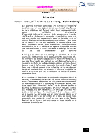TEMA: LEARNING
Elaborado por: Poleth Guamaní
7
14/05/17
CAPITULO IV
b- Learning
Francisco Puertas , 2012 manifiesta que b-learning, o blended-learning:
El B-Learning (formación combinada, del inglés blended learning)
consiste en un proceso docente semipresencial; esto significa que
un curso dictado en este formato incluirá tanto clases presenciales
como actividades de e-learning.
Este modelo de formación hace uso de las ventajas de la formación
100% on-line y la formación presencial, combinándolas en un solo
tipo de formación que agiliza la labor tanto del formador como del
alumno. El diseño instruccional del programa académico para el que
se ha decidido adoptar una modalidad b-Learning deberá incluir
tanto actividades on-line como presenciales, pedagógicamente
estructuradas, de modo que se facilite lograr el aprendizaje buscado
que se suelen atribuir a esta modalidad de aprendizaje son la unión
de las dos modalidades que combina:
* las que se atribuyen al e-learning: la reducción de costes,
acarreados habitualmente por el desplazamiento, alojamiento, etc.,
la eliminación de barreras espaciales y la flexibilidad temporal, ya
que para llevar a cabo gran parte de las actividades del curso no es
necesario que todos los participantes coincidan en un mismo lugar y
tiempo, y las de la formación presencial: interacción física, lo cual
tiene una incidencia notable en la motivación de los participantes,
facilita el establecimiento de vínculos, y ofrece la posibilidad de
realizar actividades algo más complicadas de realizar de manera
puramente virtual.
Es la combinación de múltiples acercamientos al aprendizaje. El B-
Learning puede ser logrado a través del uso de recursos virtuales y
físicos, “mezclados”. Un ejemplo de esto podría ser la combinación
de materiales basados en la tecnología y sesiones cara a cara, juntos
para lograr una enseñanza eficaz. En el sentido estricto, b-
Learning puede ser cualquier ocasión en que un instructor combine
dos métodos para dar indicaciones. Sin embargo, el sentido más
profundo trata de llegar a los estudiantes de la presente generación
de la manera más apropiada. Así, un mejor ejemplo podría ser el
usar técnicas activas de aprendizaje en el salón de clases físico,
agregando una presencia virtual en una web social. Blended
Learning es un término que representa un gran cambio en la
estrategia de enseñanza.
 