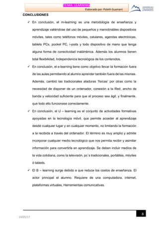 TEMA: LEARNING
Elaborado por: Poleth Guamaní
8
14/05/17
CONCLUSIONES
 En conclusión, el m-learning es una metodología de enseñanza y
aprendizaje valiéndose del uso de pequeños y maniobrables dispositivos
móviles, tales como teléfonos móviles, celulares, agendas electrónicas,
tablets PCs, pocket PC, i-pods y todo dispositivo de mano que tenga
alguna forma de conectividad inalámbrica. Además los alumnos tienen
total flexibilidad, Independencia tecnológica de los contenidos.
 En conclusión, el e-learning tiene como objetivo llevar la formación fuera
de las aulas permitiendo al alumno aprender también fuera de las mismas.
Además, cambió las tradicionales ataduras ‘físicas’ por otras como la
necesidad de disponer de un ordenador, conexión a la Red, ancho de
banda y velocidad suficiente para que el proceso sea ágil, y finalmente,
que todo ello funcionase correctamente.
 En conclusión, el U – learning es el conjunto de actividades formativas
apoyadas en la tecnología móvil, que permite acceder al aprendizaje
desde cualquier lugar y en cualquier momento, no limitando la formación
a la recibida a través del ordenador. El término es muy amplio y admite
incorporar cualquier medio tecnológico que nos permita recibir y asimilar
información para convertirla en aprendizaje. Se deben incluir medios de
la vida cotidiana, como la televisión, pc´s tradicionales, portátiles, móviles
ó tablets.
 El B – learning surge debido a que reduce los costos de enseñanza. El
actor principal el alumno. Requiere de una computadora, internet,
plataformas virtuales, Herramientas comunicativas.
 