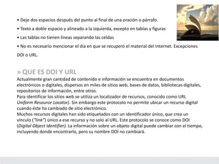 • Deje dos espacios después del punto al final de una oración o párrafo.
• Texto a doble espacio y alineado a la izquierda, excepto en tablas y figuras
• Las tablas no tienen líneas separando las celdas
• No es necesario mencionar el día en que se recuperó el material del Internet. Excepciones
DOI o URL.
» QUE ES DOI Y URL
Actualmente gran cantidad de contenido e información se encuentra en documentos
electrónicos o digitales, dispersos en miles de sitios web, bases de datos, bibliotecas digitales,
repositorios de información, entre otros.
Para identificar los sitios web se utiliza un localizador de recursos, conocido como URL
Uniform Resource Locator). Sin embargo este protocolo no permite ubicar un recurso digital
cuando éste ha cambiado de sitio electrónico.
Muchos recursos digitales han sido etiquetados con un identificador único, que crea un
vínculo (“link”) único a ese recurso y no solo al URL. Este protocolo se conoce como DOI
(Digital Object Identifier). La información sobre un objeto digital puede cambiar con el tiempo,
incluyendo donde encontrarlo, pero su nombre DOI no cambiará.
 