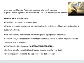 Inventado por Norman Paskin, es una serie alfanumérica única
asignada por las agencias de la Fundación DOI a un documento en formato electrónico.
Permite, entre muchas otras:
» Identifica contenido de manera única
» Provee un enlace consistente para su localización en Internet. No es necesario volver a
buscar un artículo.
» Gestión efectiva de derechos de autor digitales y propiedad intelectual
» Actualmente, no todos los documentos tienen DOI, pero si lo tienen hay que incluirlo
como parte de la referencia
» El DOI es del tipo siguiente: 10.1007/s00442-007-0751-x
» Redacte las referencias bibliográficas en espacio sencillo y no doble.
» Secciones del documento del tipo “esquema de bosquejo”
 