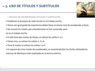 • Establecen la jerarquía de cada sección en el trabajo escrito.
• Temas con igual grado de importancia deben llevar el mismo nivel de encabezado o título.
• No numere los niveles, por entendimiento se han numerado, pero
no en el trabajo escrito.
• Si sólo tiene dos niveles de títulos, se utilizan los estilos 1 y 3.
• Tienen tres, se utilizan los estilos 1, 2 y 4.
• Tiene 4 niveles se utilizan los estilos 1 al 4.
• Si requiere de cinco niveles de encabezados, se recomienda fijar los títulos utilizando los
sistemas de Word que están explicados en la lámina anterior.
» 5. USO DE TÍTULOS Y SUBTÍTULOS
» NIVELES EN ENCABEZADOS (TÍTULOS Y SUBTÍTULOS)
 