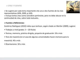 » CITAS Y FUENTES
» Se sugiere por cada tema importante cite una o dos fuentes de las más
representativas (APA, 2009, p.169).
» Incluya tantas citas como considere pertinente, pero no debe abusar en la
continuidad de citas, sobre todo textuales.
» Fuentes o Referencias:
Gutiérrez Rodriguez (2010) indica que Jonhson, según citado en Mertler (2009), sugiere:
• Trabajos a nivel grados: 5 – 20 títulos
• Tesinas, memoria, práctica dirigida, proyecto de graduación: 20 o más
• Tesis de maestría (en el caso de algunas universidades hacen memoria para la
maestría): 40 o más
• Disertaciones: 50 o más
 