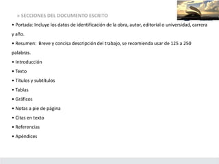 » SECCIONES DEL DOCUMENTO ESCRITO
• Portada: Incluye los datos de identificación de la obra, autor, editorial o universidad, carrera
y año.
• Resumen: Breve y concisa descripción del trabajo, se recomienda usar de 125 a 250
palabras.
• Introducción
• Texto
• Títulos y subtítulos
• Tablas
• Gráficos
• Notas a pie de página
• Citas en texto
• Referencias
• Apéndices
 