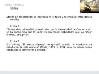 » CITAS TEXTUALES
Cortas
Menos de 40 palabras: se incorpora en el texto y se encierra entre dobles
comillas.
• Ej cita 1:
“En estudios psicométricos realizados por la Universidad de Connecticut…
se ha encontrado que los niños tienen menos habilidades que las niñas”
(Ferrer, 1986, p.454)
• Ej cita 2:
Ella afirmó, “El ‘efecto placebo’ desapareció cuando las conductas se
estudiaron de esta manera” (Miele, 1993, p. 276), pero no aclaró cuáles
conductas se sometieron a estudio.
 