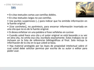 • En citas textuales cortas use comillas dobles.
• En citas textuales largas no use comillas.
• Use puntos suspensivos (…) para indicar que ha omitido información en
la fuente original.
• [Use corchetes], no paréntesis, para encerrar información insertada en
una cita que no es de la fuente original.
• Si desea enfatizar en una palabra o frase señálelas en cursiva
• Cuando usted hace una cita y el autor original se está basando a su vez
en otra cita, no omita esa cita; escríbala exactamente. Estos trabajos no se
incluyen en la lista de referencias bibliográficas al final. Solo incluya la
información de la cita en la que usted se basa.
• Hay material protegido por las leyes de propiedad intelectual sobre el
cual usted debe solicitar permiso por escrito de su autor o editor para
poder usar.
» CITAS TEXTUALES
TIPS
 