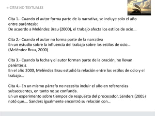 » CITAS NO TEXTUALES
Cita 1.- Cuando el autor forma parte de la narrativa, se incluye solo el año
entre paréntesis:
De acuerdo a Meléndez Brau (2000), el trabajo afecta los estilos de ocio...
Cita 2.- Cuando el autor no forma parte de la narrativa
En un estudio sobre la influencia del trabajo sobre los estilos de ocio…
(Meléndez Brau, 2000)
Cita 3.- Cuando la fecha y el autor forman parte de la oración, no llevan
paréntesis.
En el año 2000, Meléndez Brau estudió la relación entre los estilos de ocio y el
trabajo…
Cita 4.- En un mismo párrafo no necesita incluir el año en referencias
subsecuentes, en tanto no se confunda.
En un experimento sobre tiempos de respuesta del procesador, Sanders (2005)
notó que…. Sanders igualmente encontró su relación con…
 