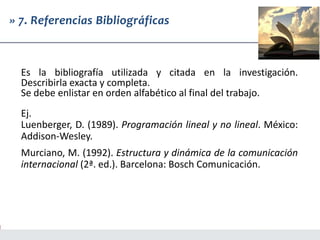 » 7. Referencias Bibliográficas
Es la bibliografía utilizada y citada en la investigación.
Describirla exacta y completa.
Se debe enlistar en orden alfabético al final del trabajo.
Ej.
Luenberger, D. (1989). Programación lineal y no lineal. México:
Addison-Wesley.
Murciano, M. (1992). Estructura y dinámica de la comunicación
internacional (2ª. ed.). Barcelona: Bosch Comunicación.
 