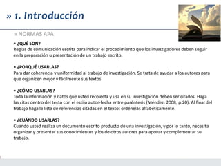 • ¿QUÉ SON?
Reglas de comunicación escrita para indicar el procedimiento que los investigadores deben seguir
en la preparación u presentación de un trabajo escrito.
• ¿PORQUÉ USARLAS?
Para dar coherencia y uniformidad al trabajo de investigación. Se trata de ayudar a los autores para
que organicen mejor y fácilmente sus textos
• ¿CÓMO USARLAS?
Toda la información y datos que usted recolecta y usa en su investigación deben ser citados. Haga
las citas dentro del texto con el estilo autor-fecha entre paréntesis (Méndez, 2008, p.20). Al final del
trabajo haga la lista de referencias citadas en el texto; ordénelas alfabéticamente.
• ¿CUÁNDO USARLAS?
Cuando usted realiza un documento escrito producto de una investigación, y por lo tanto, necesita
organizar y presentar sus conocimientos y los de otros autores para apoyar y complementar su
trabajo.
» 1. Introducción
» NORMAS APA
 