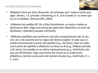 » ALFABETIZACIÓN DE NOMBRES
• Alfabetice letra por letra. Recuerde, sin embargo, que “nada va antes que
algo”: Brown, J. R. precede a Browning, A. R., aun cuando la i va antes que
la j en el alfabeto. (Manual APA, 2002)
• Alfabetice los preﬁjos M’, Mc y Mac literalmente, no como si todos se
deletrearan Mac. Haga caso omiso del apóstrofo: MacArthur va antes de
McAllister, y MacNeil precede a M’Carthy.
• Alfabetice apellidos que contienen artículos y preposiciones (de, la, du,
von, etc.), de acuerdo con las reglas del idioma original. Si sabe que un
preﬁjo comúnmente es parte del apellido (e.g., De Vries), trate tal suﬁjo
como parte del apellido y alfabetice con base en él (e.g., DeBase precede
a De Vries). Si el preﬁjo no se utiliza habitualmente (e.g., Helmholtz más
que von Helmholtz), haga caso omiso del mismo en la ordenación
alfabética y tómelo como parte del nombre de pila (e.g., Helmholtz, H. L.
F., von).
 