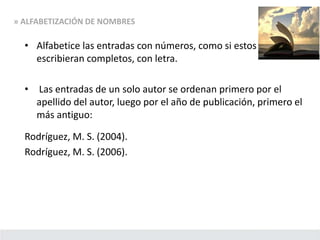 • Alfabetice las entradas con números, como si estos se
escribieran completos, con letra.
• Las entradas de un solo autor se ordenan primero por el
apellido del autor, luego por el año de publicación, primero el
más antiguo:
Rodríguez, M. S. (2004).
Rodríguez, M. S. (2006).
» ALFABETIZACIÓN DE NOMBRES
 