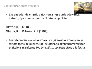 • Las entradas de un solo autor van antes que las de varios
autores, que comienzan con el mismo apellido:
Alleyne, R. L. (2001).
Alleyne, R. L. & Evans, A. J. (1999).
• Las referencias con el mismo autor (s) en el mismo orden, y
misma fecha de publicación, se ordenan alfabéticamente por
el título (sin artículos Un, Una, El La, Los) que sigue a la fecha.
» ALFABETIZACIÓN DE NOMBRES
 