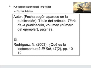 • Publicaciones periódicas (Impresas)
– Forma básica:
Autor. (Fecha según aparece en la
publicación). Título del artículo. Título
de la publicación, volumen (número
del ejemplar), páginas.
Ej.
Rodríguez, N. (2003). ¿Qué es la
lectoescritura? El Sol, 47(2), pp. 10-
12.
 