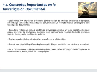 • Las normas APA empezaron a utilizarse para la citación de artículos en revistas psicológicas,
sin embargo se han ido adaptando para convertirse en un formato de citas y bibliografía para
todo tipo de documentos.
• Cuando se redacta un trabajo académico o investigación sobre un tema específico (tesis de
grado, proyectos de graduación, memoria, etc.), es importante rescatar de donde provienen
toda las fuentes y dar crédito a los autores.
• Qué es una cita bibliográfica / qué es una referencia bibliográfica
• Porqué usar citas bibliográficas (Reglamento U., Plagios, medición conocimiento, honradez).
• En el Diccionario de la Real Academia Española (2006) define el “plagio” como “Copiar en lo
sustancial obras ajenas, dándolas como propias”.
» 2. Conceptos importantes en la
Investigación Documental
 
