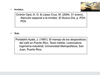 • Periódico:
Cintrón Opio, A. O. & López Cruz, M. (2004, 31 enero).
Atención especial a la timidez. El Nuevo Día, p. PD4-
PD5.
• Tesis
Portalatín Ayala, J. (1997). El manejo de los desperdicios
del café en Puerto Rico. Tesis inédita. Licenciatura
ingeniería industrial. Universidad Metropolitana, San
Juan, Puerto Rico.
 
